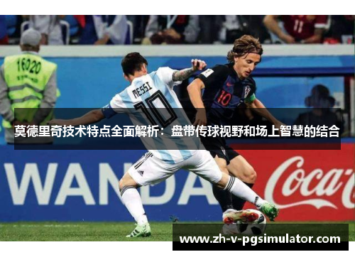 莫德里奇技术特点全面解析：盘带传球视野和场上智慧的结合