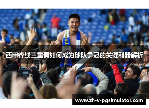西甲锋线三重奏如何成为球队争冠的关键利器解析