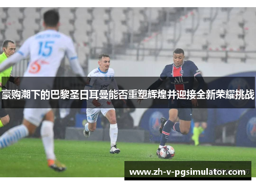 豪购潮下的巴黎圣日耳曼能否重塑辉煌并迎接全新荣耀挑战