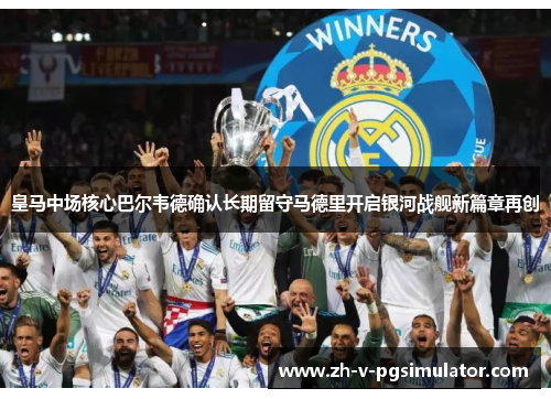 皇马中场核心巴尔韦德确认长期留守马德里开启银河战舰新篇章再创